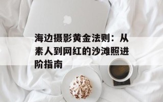 海边摄影黄金法则：从素人到网红的沙滩照进阶指南