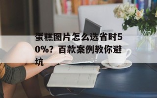 蛋糕图片怎么选省时50%？百款案例教你避坑