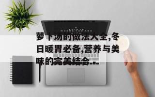 萝卜汤的做法大全,冬日暖胃必备,营养与美味的完美结合