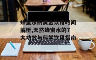蜂蜜水的黄金饮用时间解析,天然蜂蜜水的7大功效与科学饮用指南