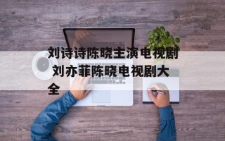 刘诗诗陈晓主演电视剧 刘亦菲陈晓电视剧大全