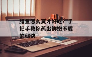 腊鱼怎么蒸才好吃？手把手教你蒸出鲜嫩不腥的秘诀