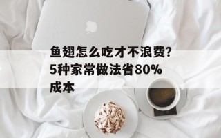 鱼翅怎么吃才不浪费？5种家常做法省80%成本