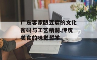 广东客家酿豆腐的文化密码与工艺精髓,传统美食的味觉哲学