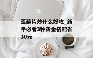 莲藕片炒什么好吃_新手必看3种黄金搭配省30元