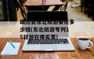 跟团去东北旅游要花多少钱(东北旅游专列15日游在哪买票)