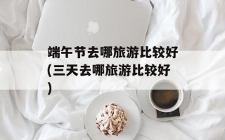 端午节去哪旅游比较好(三天去哪旅游比较好)