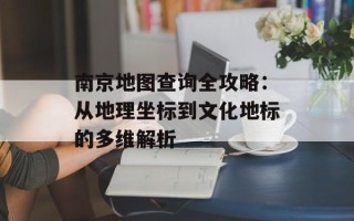 南京地图查询全攻略：从地理坐标到文化地标的多维解析