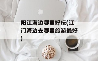 阳江海边哪里好玩(江门海边去哪里旅游最好)