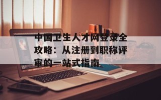中国卫生人才网登录全攻略：从注册到职称评审的一站式指南
