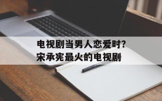 电视剧当男人恋爱时？宋承宪最火的电视剧