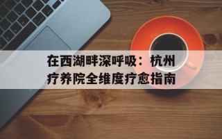 在西湖畔深呼吸：杭州疗养院全维度疗愈指南