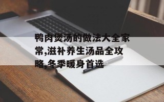 鸭肉煲汤的做法大全家常,滋补养生汤品全攻略,冬季暖身首选