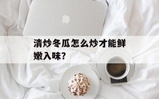 清炒冬瓜怎么炒才能鲜嫩入味？