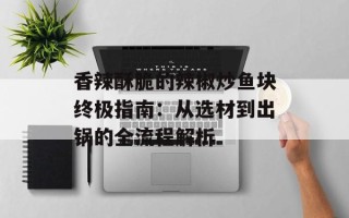 香辣酥脆的辣椒炒鱼块终极指南：从选材到出锅的全流程解析