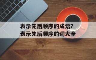 表示先后顺序的成语？表示先后顺序的词大全
