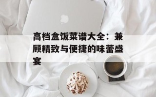高档盒饭菜谱大全：兼顾精致与便捷的味蕾盛宴