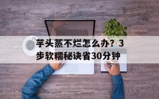 芋头蒸不烂怎么办？3步软糯秘诀省30分钟