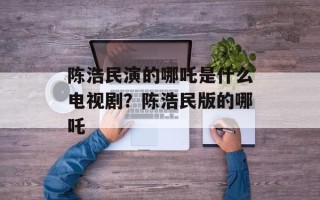 陈浩民演的哪吒是什么电视剧？陈浩民版的哪吒