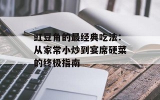 豇豆角的最经典吃法：从家常小炒到宴席硬菜的终极指南