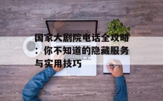 国家大剧院电话全攻略：你不知道的隐藏服务与实用技巧