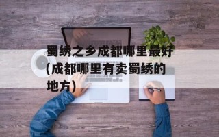 蜀绣之乡成都哪里最好(成都哪里有卖蜀绣的地方)