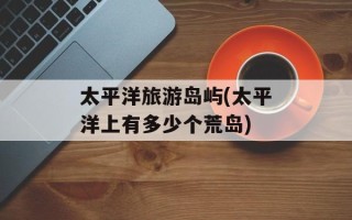 太平洋旅游岛屿(太平洋上有多少个荒岛)