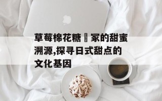 草莓棉花糖笹冢的甜蜜溯源,探寻日式甜点的文化基因