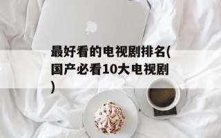 最好看的电视剧排名(国产必看10大电视剧)