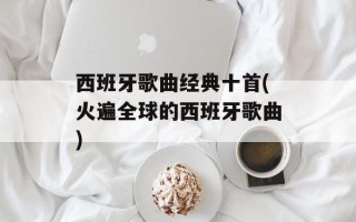 西班牙歌曲经典十首(火遍全球的西班牙歌曲)
