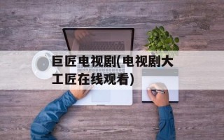 巨匠电视剧(电视剧大工匠在线观看)