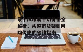 蒙牛风味酸牛奶价格全解析：从超市货架到网购优惠的省钱指南