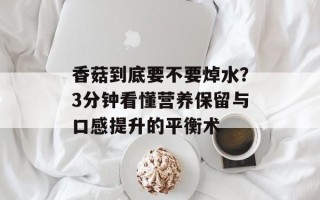 香菇到底要不要焯水？3分钟看懂营养保留与口感提升的平衡术