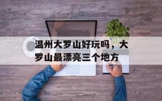 温州大罗山好玩吗，大罗山最漂亮三个地方