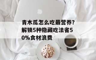 青木瓜怎么吃最营养？解锁5种隐藏吃法省50%食材浪费