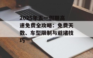 2025年五一假期高速免费全攻略：免费天数、车型限制与避堵技巧