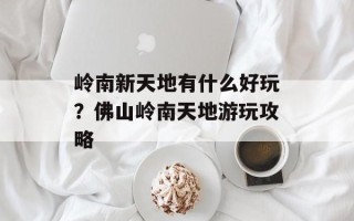 岭南新天地有什么好玩？佛山岭南天地游玩攻略