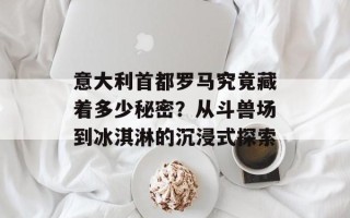 意大利首都罗马究竟藏着多少秘密？从斗兽场到冰淇淋的沉浸式探索