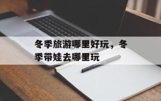 冬季旅游哪里好玩，冬季带娃去哪里玩