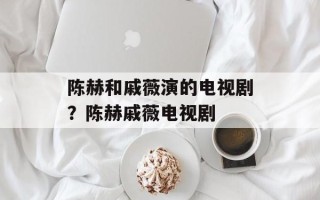 陈赫和戚薇演的电视剧？陈赫戚薇电视剧