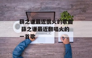 薛之谦最近很火的歌曲 薛之谦最近翻唱火的一首歌