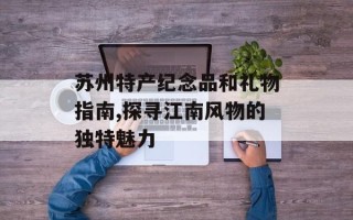 苏州特产纪念品和礼物指南,探寻江南风物的独特魅力