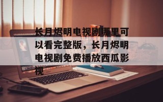 长月烬明电视剧哪里可以看完整版，长月烬明电视剧免费播放西瓜影视