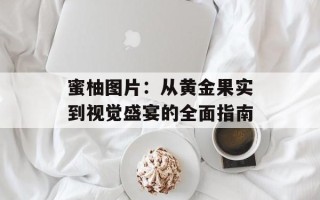 蜜柚图片：从黄金果实到视觉盛宴的全面指南