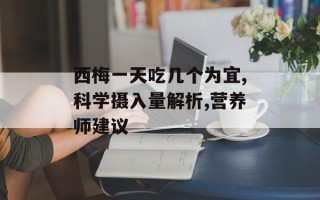 西梅一天吃几个为宜,科学摄入量解析,营养师建议