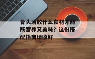骨头汤放什么食材才能既营养又美味？这份搭配指南请收好