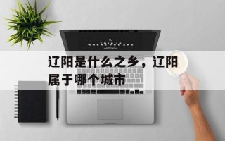 辽阳是什么之乡，辽阳属于哪个城市