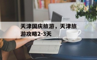 天津国庆旅游，天津旅游攻略2-3天