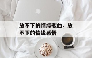 放不下的情缘歌曲，放不下的情缘感悟