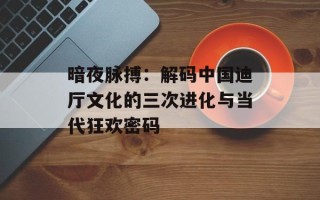 暗夜脉搏：解码中国迪厅文化的三次进化与当代狂欢密码